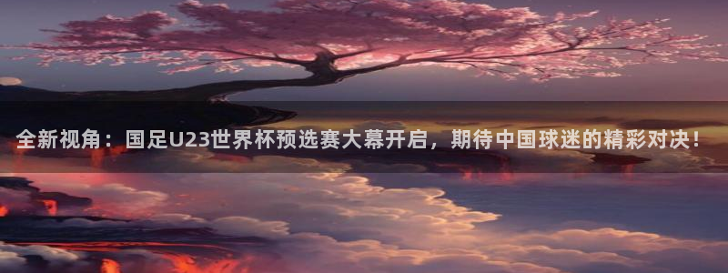 新球赛直播：全新视角：国足U23世界杯预选赛大幕开启，期待中国球迷的精彩对决！