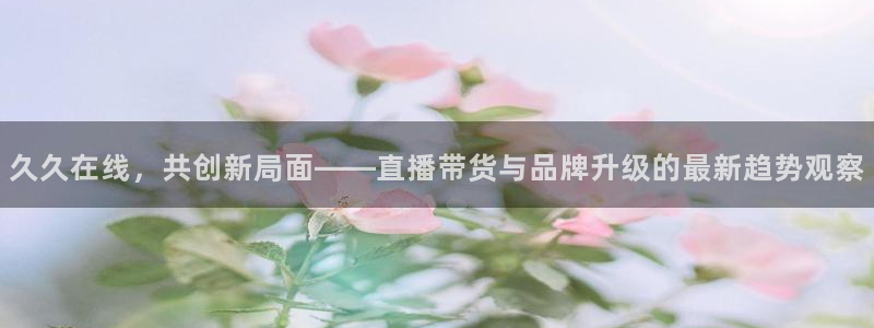 新球体育比分：久久在线，共创新局面——直播带货与品牌升级的最新趋势观察